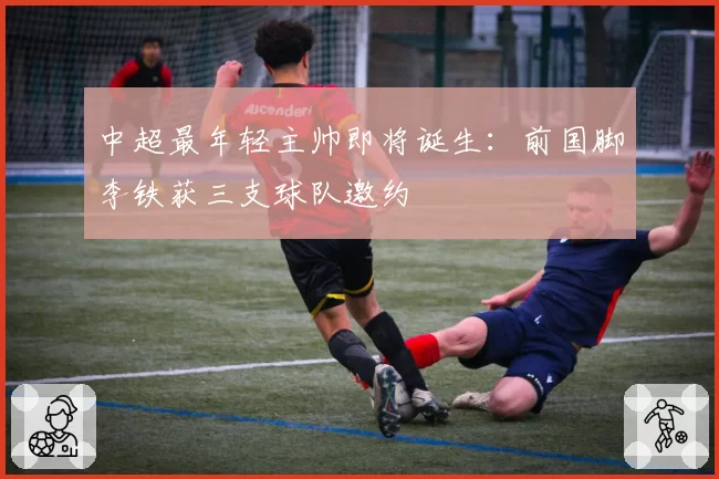 中超最年轻主帅即将诞生：前国脚李铁获三支球队邀约