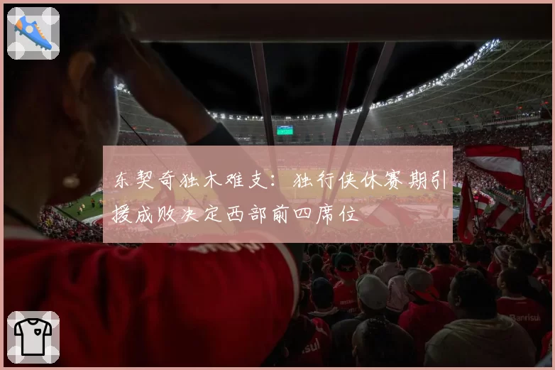 东契奇独木难支:独行侠休赛期引援成败决定西部前四席位