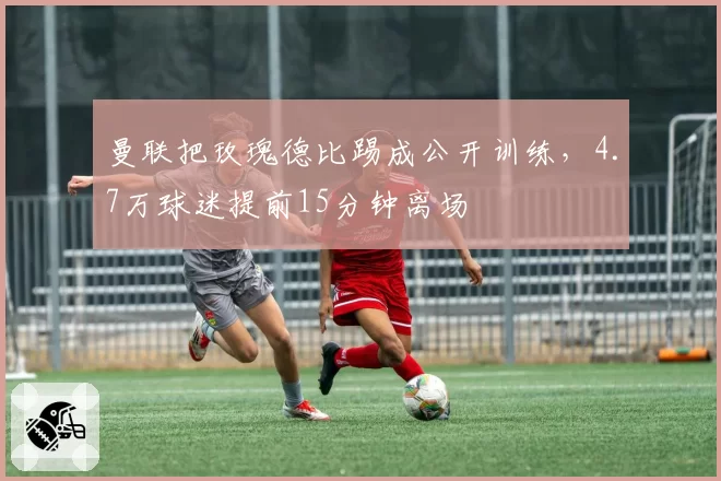 曼联把玫瑰德比踢成公开训练,4.7万球迷提前15分钟离场