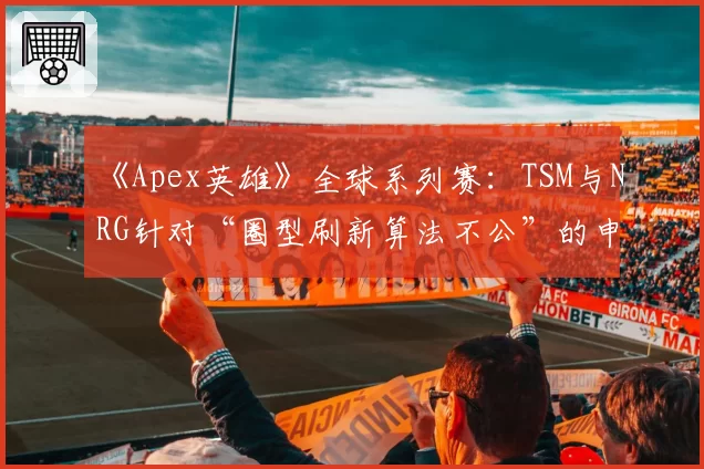 《Apex英雄》全球系列赛：TSM与NRG针对“圈型刷新算法不公”的申诉与重生娱乐回应对比