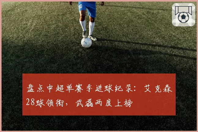 盘点中超单赛季进球纪录：艾克森28球领衔，武磊两度上榜