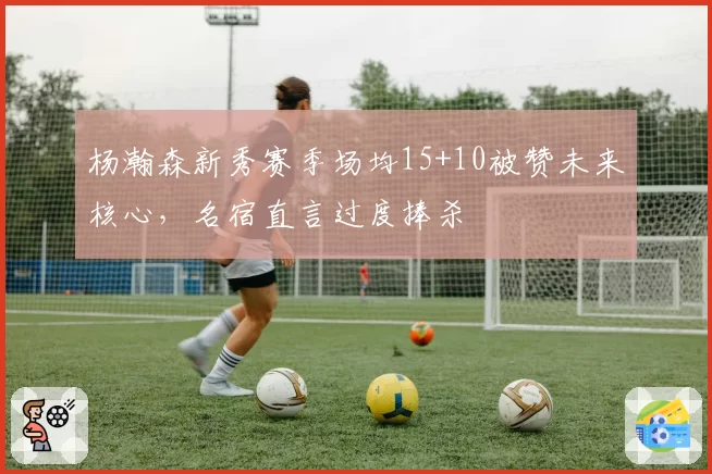 杨瀚森新秀赛季场均15+10被赞未来核心,名宿直言过度捧杀