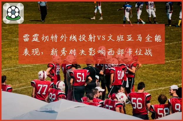 雷霆切特外线投射vs文班亚马全能表现,新秀对决影响西部卡位战
