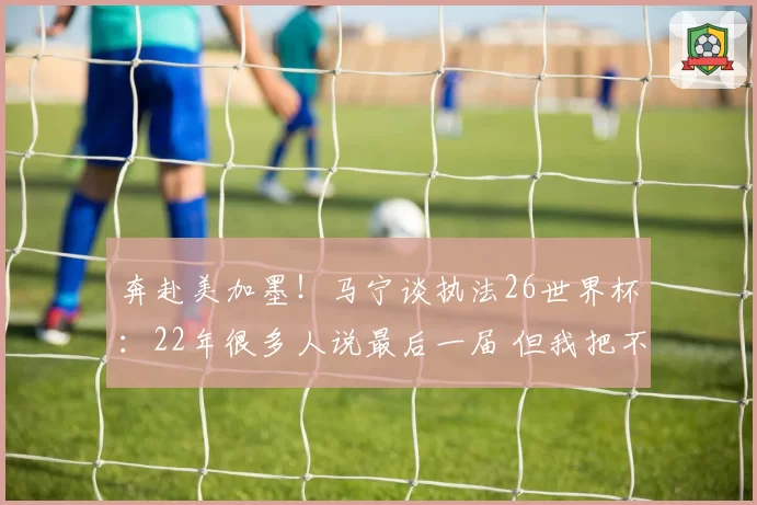 奔赴美加墨!马宁谈执法26世界杯:22年很多人说最后一届 但我把不可能变可能