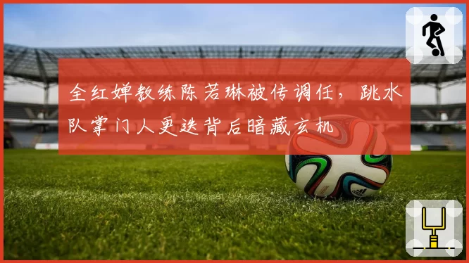全红婵教练陈若琳被传调任，跳水队掌门人更迭背后暗藏玄机