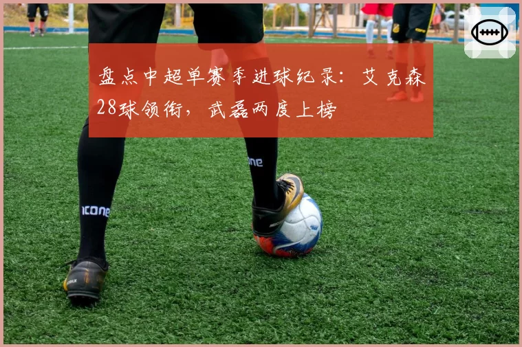 盘点中超单赛季进球纪录：艾克森28球领衔，武磊两度上榜