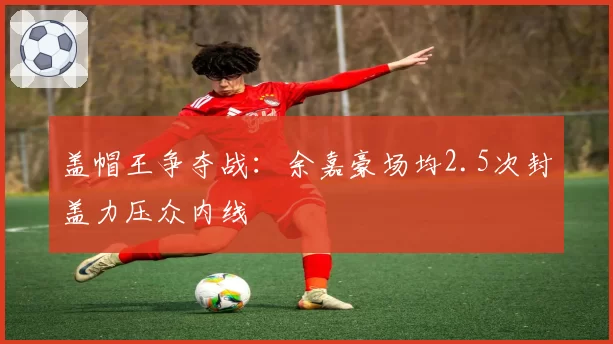 盖帽王争夺战:余嘉豪场均2.5次封盖力压众内线