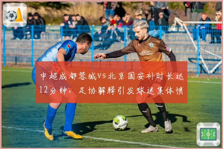 中超成都蓉城vs北京国安补时长达12分钟，足协解释引发球迷集体愤怒