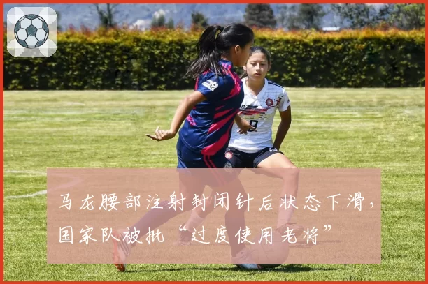 马龙腰部注射封闭针后状态下滑,国家队被批“过度使用老将”