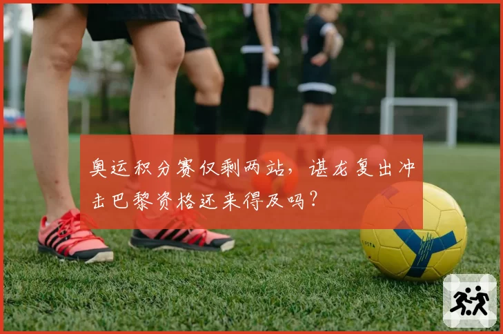 奥运积分赛仅剩两站,谌龙复出冲击巴黎资格还来得及吗?