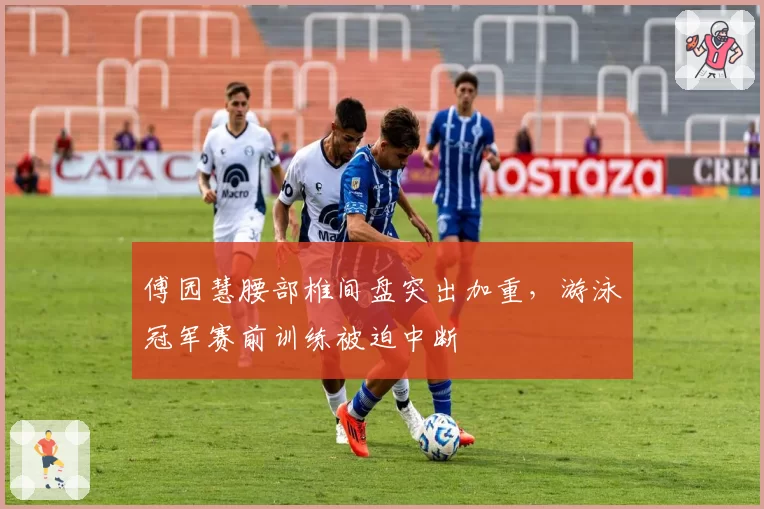 傅园慧腰部椎间盘突出加重,游泳冠军赛前训练被迫中断