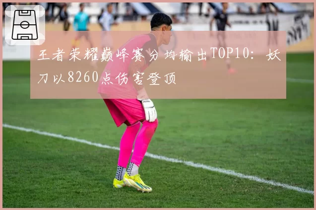 王者荣耀巅峰赛分均输出TOP10:妖刀以8260点伤害登顶