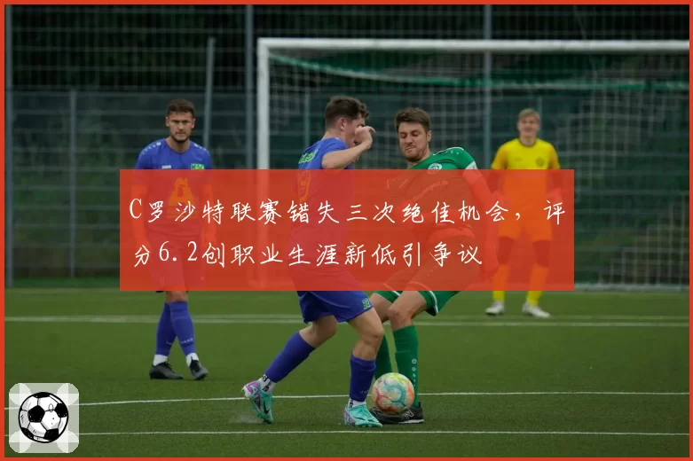 C罗沙特联赛错失三次绝佳机会，评分6.2创职业生涯新低引争议