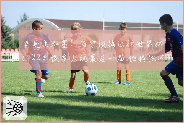 奔赴美加墨!马宁谈执法26世界杯:22年很多人说最后一届 但我把不可能变可能