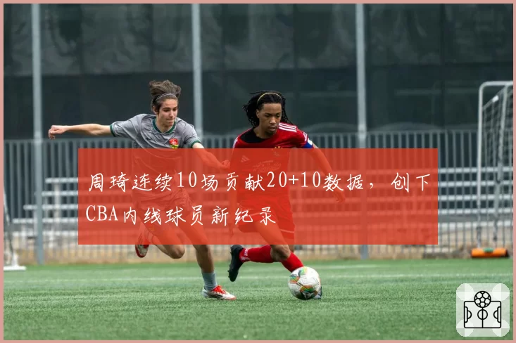 周琦连续10场贡献20+10数据,创下CBA内线球员新纪录