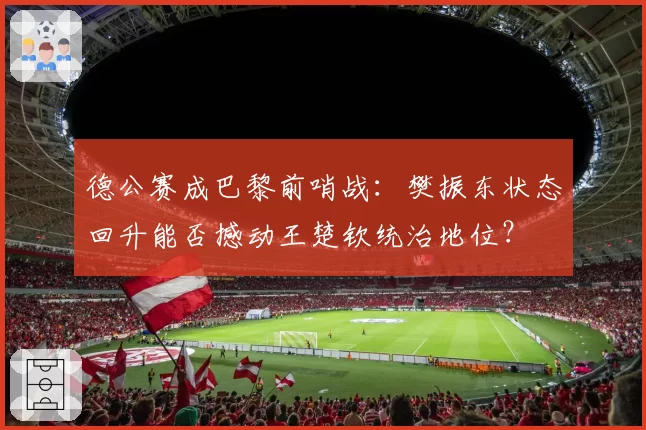德公赛成巴黎前哨战：樊振东状态回升能否撼动王楚钦统治地位？