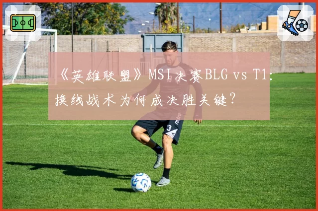 《英雄联盟》MSI决赛BLG vs T1：换线战术为何成决胜关键？