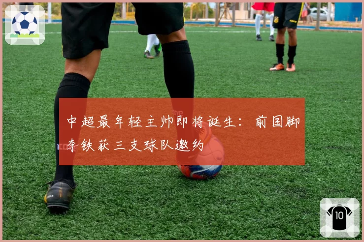中超最年轻主帅即将诞生：前国脚李铁获三支球队邀约