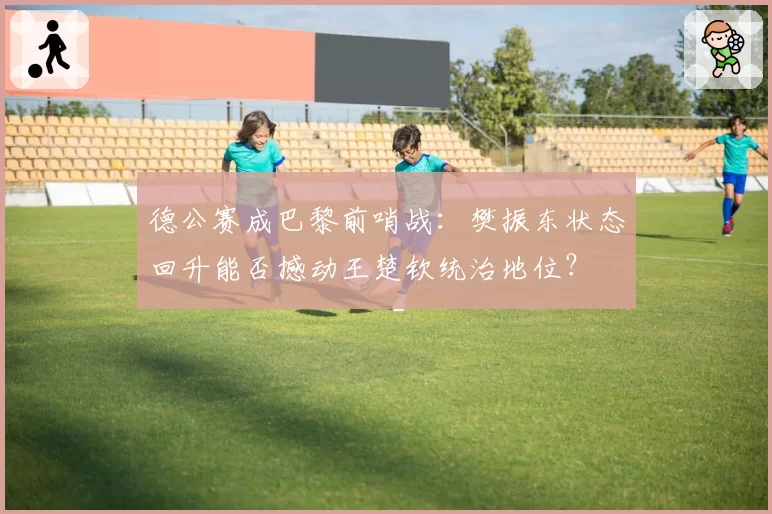 德公赛成巴黎前哨战：樊振东状态回升能否撼动王楚钦统治地位？