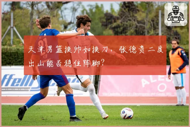 天津男篮换帅如换刀，张德贵二度出山能否稳住阵脚？