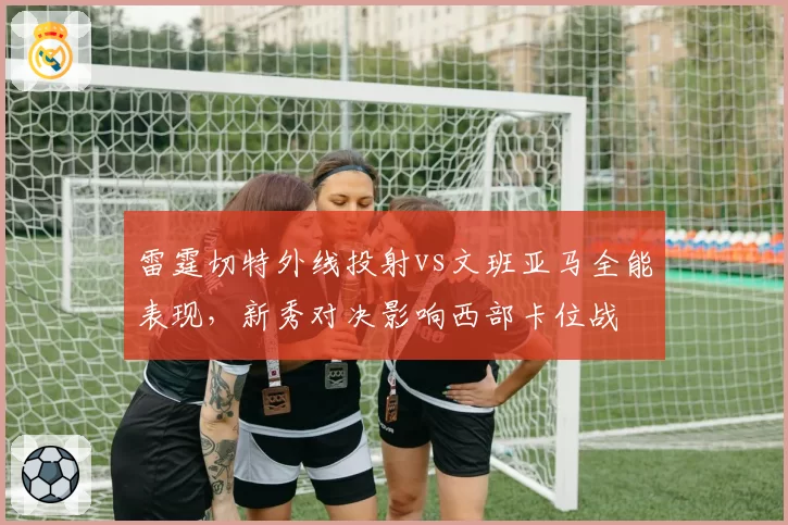 雷霆切特外线投射vs文班亚马全能表现，新秀对决影响西部卡位战