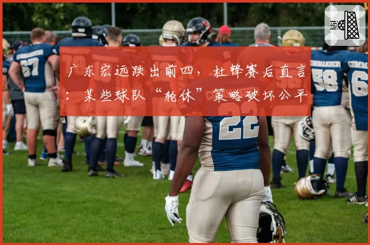 广东宏远跌出前四，杜锋赛后直言：某些球队“轮休”策略破坏公平