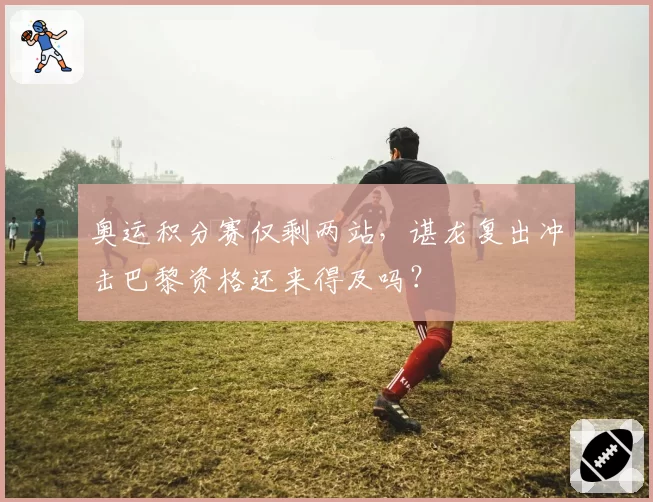 奥运积分赛仅剩两站,谌龙复出冲击巴黎资格还来得及吗?