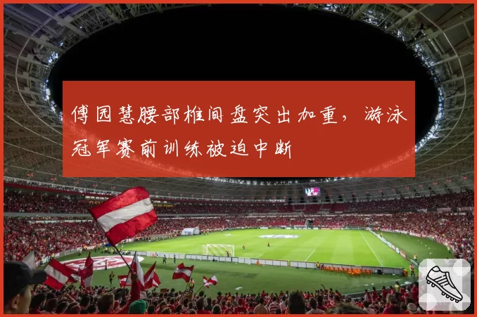 傅园慧腰部椎间盘突出加重,游泳冠军赛前训练被迫中断