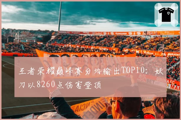 王者荣耀巅峰赛分均输出TOP10:妖刀以8260点伤害登顶