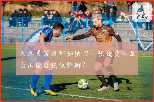 天津男篮换帅如换刀,张德贵二度出山能否稳住阵脚?