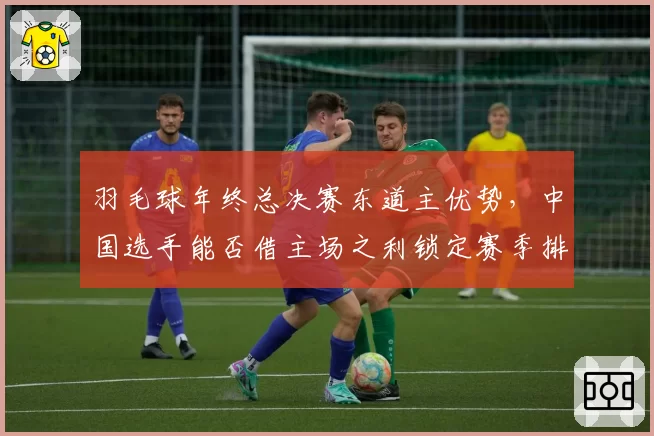 羽毛球年终总决赛东道主优势，中国选手能否借主场之利锁定赛季排名第一？