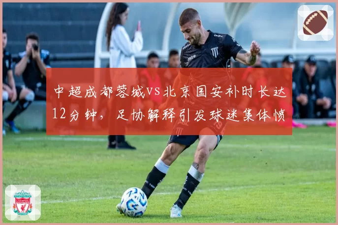 中超成都蓉城vs北京国安补时长达12分钟，足协解释引发球迷集体愤怒